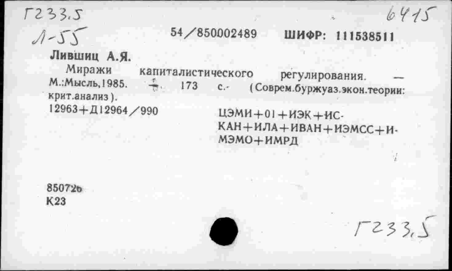 ﻿ггъз.5	-
54/850002489 ШИФР: 11 1538511
Лившиц А.Я.
Миражи капиталистического регулирования. -крит анализ^5	С‘ < СовРембУРжУазэкон.теории:
г\рп 1 .апаЛИЗ I.
129634-Д12964/990	ЦЭМИ4-01 4-ИЭК4-ИС-
К АН 4-И ЛА 4-ИВАН + ИЭМСС+И-
МЭМО4-ИМРЛ
85072& К23